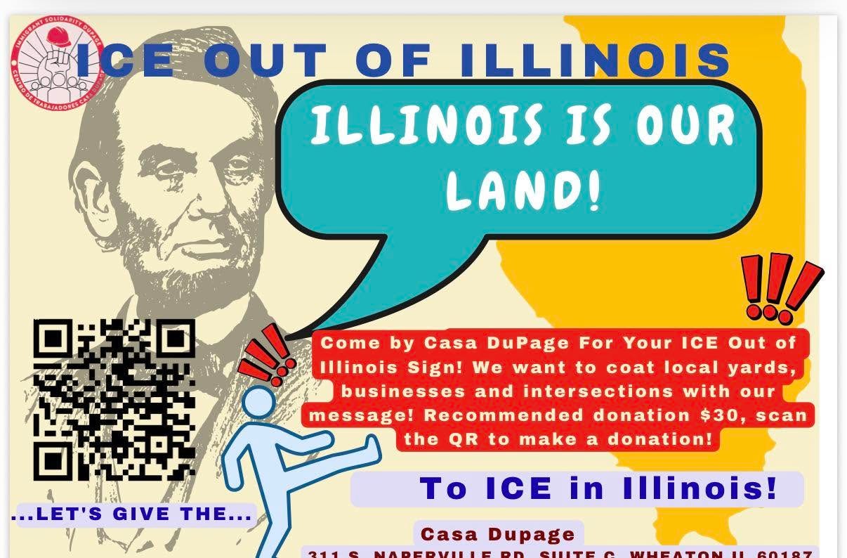 May be an image of text that says 'OUT OF ILLINOIS ILLINOIS IS OUR LAND! For !!! Come by ComebyCasa Casa DuPage Your ICE Out of Ilinois Sign! We want to coat local yards, businesses and intersections with our message! Recommended donation $30, scan the QR to make a donation! ...LET'S GIVE ..LET'SGIVETHE... THE... To ICE 211S in Illinois! Casa Dupage' May be an image of text that says 'OUT OF ILLINOIS ILLINOIS IS OUR LAND! For !!! Come by ComebyCasa Casa DuPage Your ICE Out of Ilinois Sign! We want to coat local yards, businesses and intersections with our message! Recommended donation $30, scan the QR to make a donation! ...LET'S GIVE ..LET'SGIVETHE... THE... To ICE 211S in Illinois! Casa Dupage'