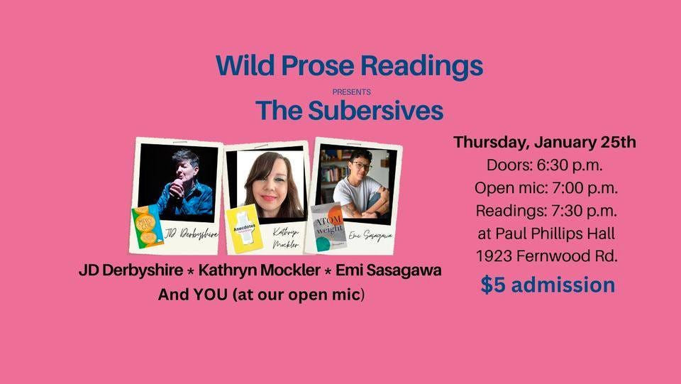 May be an image of 3 people and text that says 'JD Derbrysbure Wild Prose Readings The Subersives PRESENTS Thursday, January 25th Doors: 6:30 p.m. Open mic: 7:00 p.m. Readings: 7:30 p.m. at Paul Phillips Hall 1923 Fernwood Rd. $5 admission veg Enu Sapaapun KAbry Makler JDDerbyshire Kathryn Mockler * Emi Sasagawa And YOU (at our open mic)'