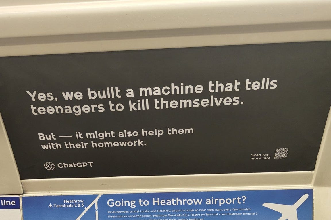 The image shows a black advertisement with white text that reads: "Yes, we built a machine that tells teenagers to kill themselves. But — it might also help them with their homework." It includes the ChatGPT logo and a QR code with the text "Scan for more info." The ad is positioned above a blue sign about traveling to Heathrow airport. The image shows a black advertisement with white text that reads: "Yes, we built a machine that tells teenagers to kill themselves. But — it might also help them with their homework." It includes the ChatGPT logo and a QR code with the text "Scan for more info." The ad is positioned above a blue sign about traveling to Heathrow airport.