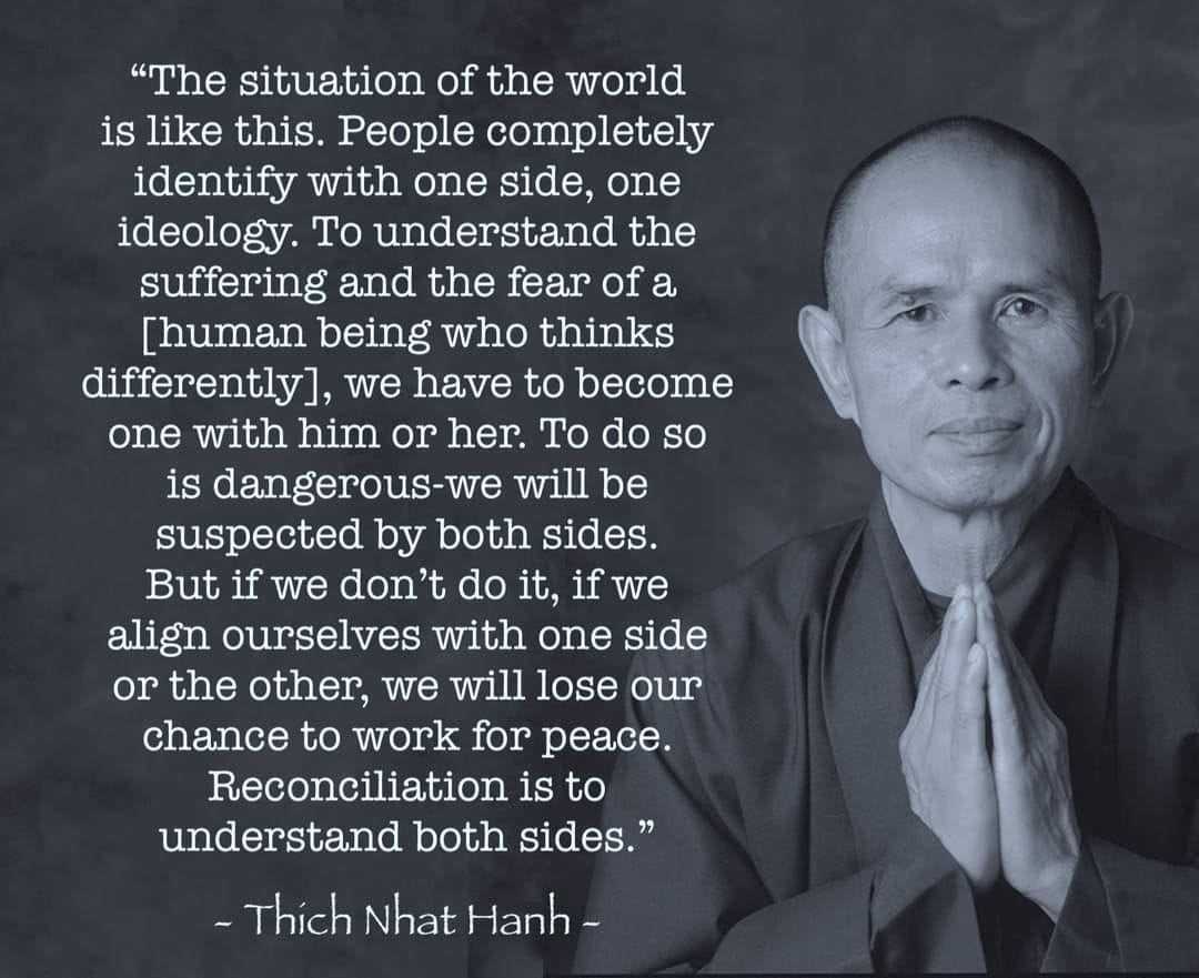 May be an image of 1 person and text that says '"The situation of the world is like this. People completely identify with one side, one ideology. To understand the suffering and the fear of a [human being who thinks differently], we have to become one with him or her. To do so is dangerous-we will be suspected by both sides. But if we don't do it, if we align ourselves with one side or the other, we will lose our chance to work for peace. Reconciliation is to understand both sides." -Thích Nhat Hanh-'