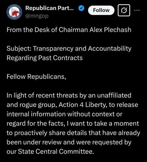 May be an image of text that says 'Republican Part... @mngop Follow From the Desk of Chairman Alex Plechash Subject: Transparency and Accountability Regarding Past Contracts Fellow Republicans, In light of recent threats by an unaffiliated and rogue group, Action 4 Liberty, to release internal information without context or regard for the facts, to proactively share details that have already been under review and were requested by our State Central Committee. want to take a moment' May be an image of text that says 'Republican Part... @mngop Follow From the Desk of Chairman Alex Plechash Subject: Transparency and Accountability Regarding Past Contracts Fellow Republicans, In light of recent threats by an unaffiliated and rogue group, Action 4 Liberty, to release internal information without context or regard for the facts, to proactively share details that have already been under review and were requested by our State Central Committee. want to take a moment'