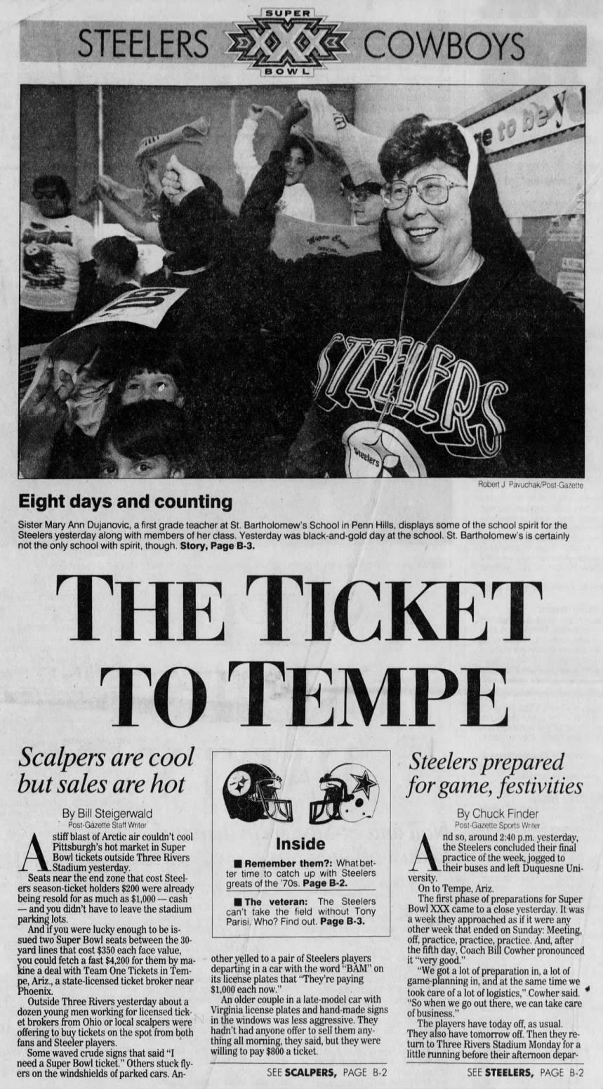 BOWL de V re to Robert J. Pavuchak/Post-Gazette Eight days and counting Sister Mary Ann Dujanovic, a first grade teacher Steelers yesterday along with members of her not the only school with spirit, though. Story, THE TO Scalpers are cool but sales are hot By Bill Steigerwald Post-Gazette Staff Writer stiff blast of Arctic air couldn't cool A Bowl _Stadium Pittsburgh's tickets yesterday. hot outside market Three in Super Rivers Seats near the end zone that cost Steelers season-ticket holders $200 were already being resold for as much as $1,000 - cash and you didn't have to leave the stadium parking lots. And if you were lucky enough to be issued two Super Bowl seats between the 30- yard lines that cost $350 each face value, you could fetch a fast $4,200 for them by makine a deal with Team One Tickets in Tempe, Ariz., a state-licensed ticket broker near Phoenix. Outside Three Rivers yesterday about a dozen young men working for licensed ticket brokers from Ohio or local scalpers were offering to buy tickets on the spot from both fans and Steeler players. Some waved crude signs that said "I need a Super Bowl ticket." Others stuck flyers on the windshields of parked cars. An- STEELERS COWBOYS at St. Bartholomew's School in Penn Hills, class. Yesterday was black-and-gold day at Page B-3. SUPER TICKET TEMPE Inside Remember them?: What better time to catch up with Steelers greats of the '70s. Page B-2. The veteran: The Steelers can't take the field without Tony Parisi. Who? Find out. Page B-3. other yelled to a pair of Steelers players departing in a car with the word "BAM" on its license plates that "They're paying $1,000 each now." An older couple in a late-model car with Virginia license plates and hand-made signs in the windows was less aggressive. They hadn't had anyone offer to sell them anything all morning, they said, but they were willing to pay $800 a ticket. SEE SCALPERS, PAGE B-2 displays some of the school spirit for the the school. St. Bartholomew's is certainly Steelers prepared for game, festivities By Chuck Finder Post-Gazette Sports Writer nd so, around 2:40 p.m. yesterday, the Steelers concluded their final practice of the week, jogged to their buses and left Duquesne University. On to Tempe, Ariz. The first phase of preparations for Super Bowl XXX came to a close yesterday. It was a week they approached as if it were any other week that ended on Sunday: Meeting, off, practice, practice, practice. And, after the fifth day, Coach Bill Cowher pronounced it "very good." "We got a lot of preparation in, a lot of game-planning in, and at the same time we took care of a lot of logistics," Cowher said. "So when we go out there, we can take care of business." The players have today off, as usual. They also have tomorrow off. Then they return to Three Rivers Stadium Monday for a little running before their afternoon deparSEE STEELERS, PAGE B-2