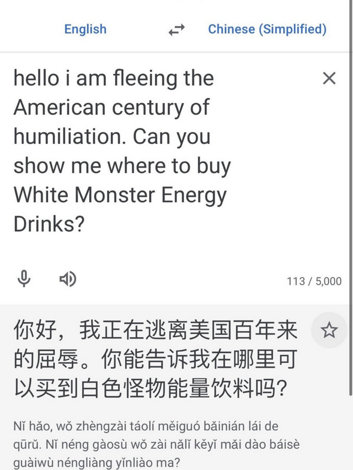 Instagram page @fashionruinedmylife posted a screenshot of Google Translate converting the phrase, "Hello I am feeling the American century of humiliation. Can you show me where to buy White Monster Energy Drinks?" The post gathered over 44,000 likes in three months.