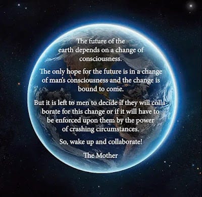 May be an image of text that says 'The future of the earth depends on a change of consciousness. The only hope for the future is in a change of man's consciousness and the change is bound to come. But it is left to men to decide if they will colla- borate for this change or if it will have to be enforced upon them by the power of crashing circumstances. So, wake up and collaborate! The Mother'
