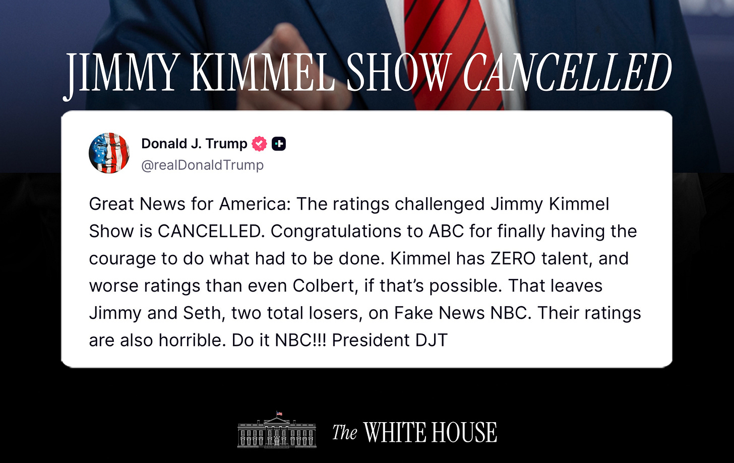 The White House on X: ""Great News for America: The ratings challenged Jimmy  Kimmel Show is CANCELLED. Congratulations to @ABC for finally having the  courage to do what had to be done..." - The White House on X: ""Great News for America: The ratings challenged Jimmy  Kimmel Show is CANCELLED. Congratulations to @ABC for finally having the  courage to do what had to be done..." -