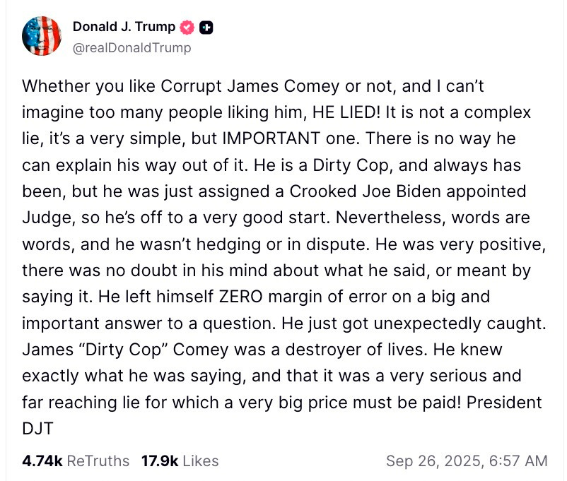  Donald J. Trump  @realDonaldTrump  Whether you like Corrupt James Comey or not, and I can’t imagine too many people liking him, HE LIED! It is not a complex lie, it’s a very simple, but IMPORTANT one. There is no way he can explain his way out of it. He is a Dirty Cop, and always has been, but he was just assigned a Crooked Joe Biden appointed Judge, so he’s off to a very good start. Nevertheless, words are words, and he wasn’t hedging or in dispute. He was very positive, there was no doubt in his mind about what he said, or meant by saying it. He left himself ZERO margin of error on a big and important answer to a question. He just got unexpectedly caught. James “Dirty Cop” Comey was a destroyer of lives. He knew exactly what he was saying, and that it was a very serious and far reaching lie for which a very big price must be paid! President DJT