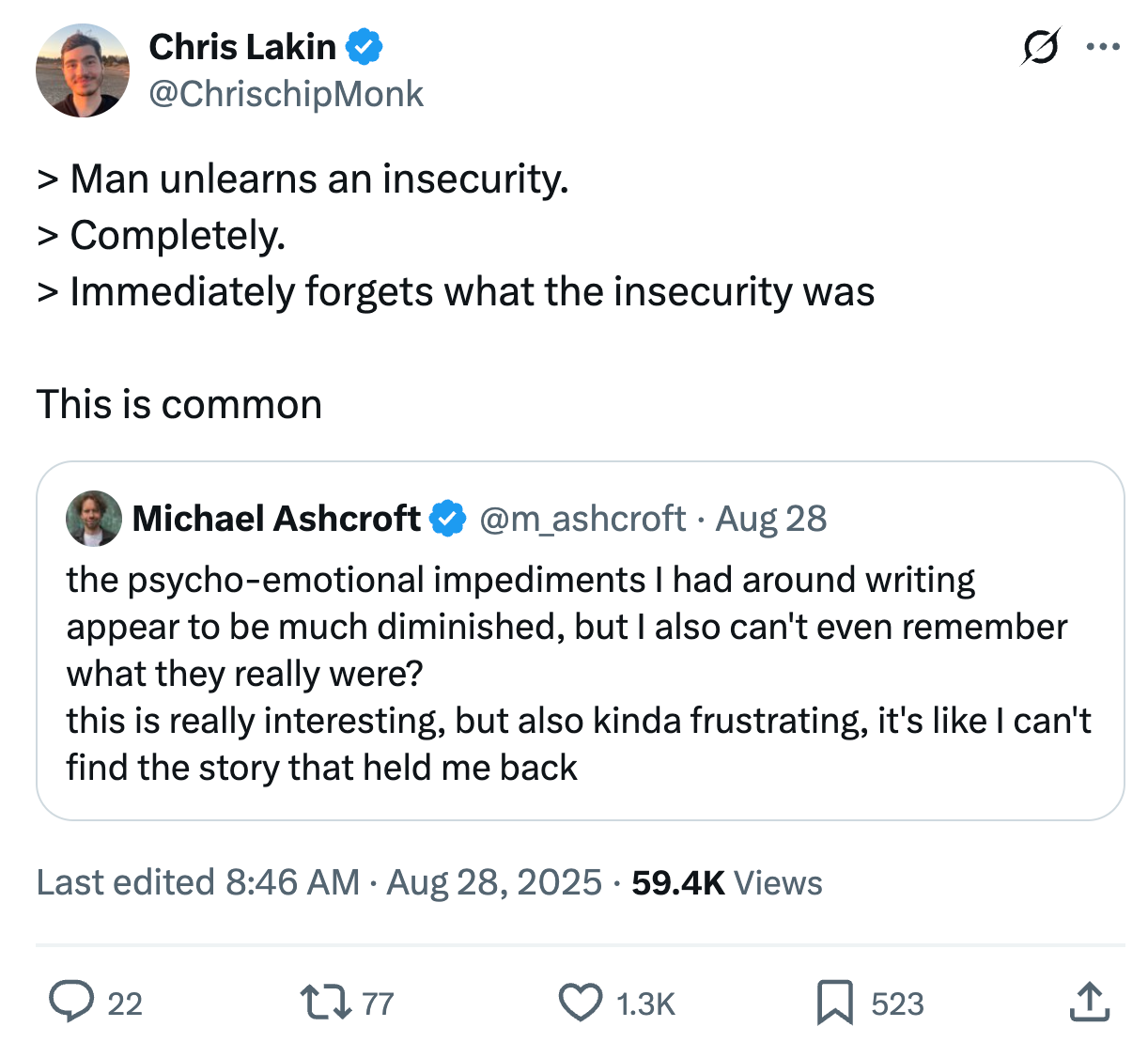 Chris Lakin @ChrisChipMonk
> Man unlearns an insecurity.
> Completely.
> Immediately forgets what the insecurity was

This is common

Quote
Michael Ashcroft @m_ashcroft
the psycho-emotional impediments I had around writing appear to be much diminished, but I also can't even remember what they really were?
this is really interesting, but also kinda frustrating, it's like I can't find the story that held me back