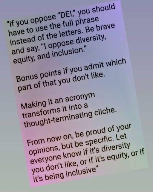 May be an image of text that says '" you should "if you have to use oppose the full phrase brave instead say, "I of the letters. Be oppose diversity, and equity, and inclusion." Bonus points if you admit which part of that you don't like. Making it an acronym transforms thought-terminating it into a cliche. proud of your Let From now on, opinions, but be be specific. diversity everyone know if it's like, or if it's equity, or if you don't it's being inclusive"'