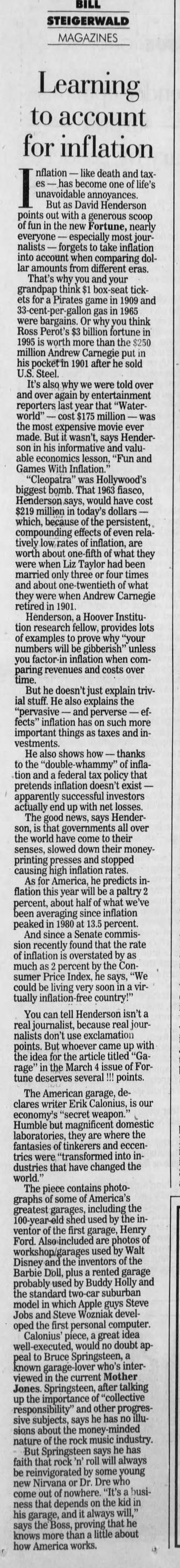 BILL STEIGERWALD MAGAZINES Learning to account for inflation nflation - like death and taxes - has become one of life's unavoidable annoyances. But as David Henderson points out with a generous scoop fun in the new Fortune, nearly everyone - especially most journalists - forgets to take inflation into account when comparing dollar amounts from different eras. That's why you and your grandpap think $1 box-seat tickets Pirates game 1909 and 33-cent-per-gallon gas in 1965 were bargains. Or why you think Ross Perot's $3 billion fortune in 1995 is worth more than the $250 million Andrew Carnegie put in his pocket in 1901 after he sold U.S. Steel. It's also why we were told over and over again by entertainment reporters last year that "Waterworld" - cost $175 million - was the most expensive movie ever made. But it wasn't, says Henderson in his informative and valuable economics lesson, "Fun and Games With Inflation." "Cleopatra" was Hollywood's biggest bomb. That 1963 fiasco, Henderson says, would have cost $219 million in today's dollars - which, because of the persistent,. compounding effects of even relatively low rates of inflation, are worth about one-fifth of what they were when Liz Taylor had been married only three or four times and about one-twentieth of what they were when Andrew Carnegie retired in 1901. Henderson, a Hoover Institution research fellow, provides lots of examples to prove why "your numbers will be gibberish" unless you factor-in inflation when comparing revenues and costs over time. But he doesn't just explain trivial stuff. He also explains the "pervasive - and perverse - effects" inflation has on such more important things as taxes and investments. He also shows how thanks to the "double-whammy" of inflation and a federal tax policy that pretends inflation doesn't exist - apparently successful investors actually end up with net losses. The good news, says Henderson, is that governments all over the world have come to their senses, slowed down their moneyprinting presses and stopped causing high inflation rates. As for America, he predicts inflation this year will be a paltry 2 percent, about half of what we've been averaging since inflation peaked in 1980 at 13.5 percent. And since a Senate commission recently found that the rate of inflation is overstated by as much as 2 percent by the Consumer Price Index, he says, "We could be living very soon in a virtually inflation-free country!" You can tell Henderson isn't a real journalist, because real journalists don't use exclamation points. But whoever came up with the idea for the article titled "Garage" in the March 4 issue of Fortune deserves several !!! points. The American garage, declares writer Erik Calonius, is our economy's "secret weapon." Humble but magnificent domestic laboratories, they are where the fantasies of tinkerers and eccentries were "transformed into industries that have changed the world." The piece contains photographs of some of America's greatest garages, including the 100-year-old shed used by the inventor of the first garage, Henry Ford. Also included are photos of workshop/garages used by Walt Disney and the inventors of the Barbie Doll, plus a rented garage probably used Buddy Holly and the standard two car suburban model in which Apple guys Steve Jobs and Steve Wozniak developed the first personal computer. Calonius' piece, a great idea well-executed, would no doubt appeal to Bruce Springsteen, a known garage-lover who's interviewed in the current Mother Jones. Springsteen, after talking up the importance of "collective responsibility" and other progressive subjects, says he has no illusions about the mo nature of the rock music industry. But Springsteen says he has faith that rock 'n' roll will always be reinvigorated by some young new Nirvana or Dr. Dre who come out of nowhere. "It's a business that depends on the kid in his garage, and it always will," says the Boss, proving that he knows more than a little about how America works.