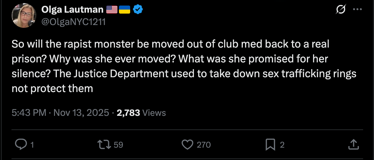 Olga Lautman: So will the rapist monster be moved out of club med back to a real prison? Why was she ever moved? What was she promised for her silence? The Justice Department used to take down sex trafficking rings not protect them Olga Lautman: So will the rapist monster be moved out of club med back to a real prison? Why was she ever moved? What was she promised for her silence? The Justice Department used to take down sex trafficking rings not protect them