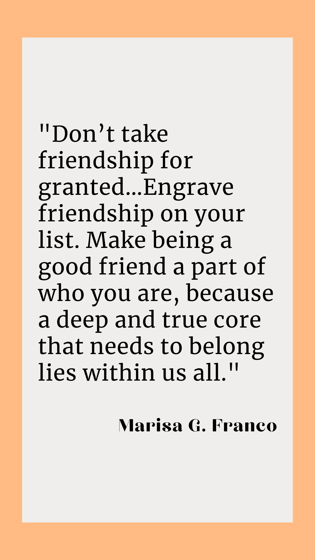 “Don’t take friendship for granted…Engrave friendship on your list. Make being a good friend a part of who you are, because a deep and true core that needs to belong lies within us all,” said Marisa G. Franco.