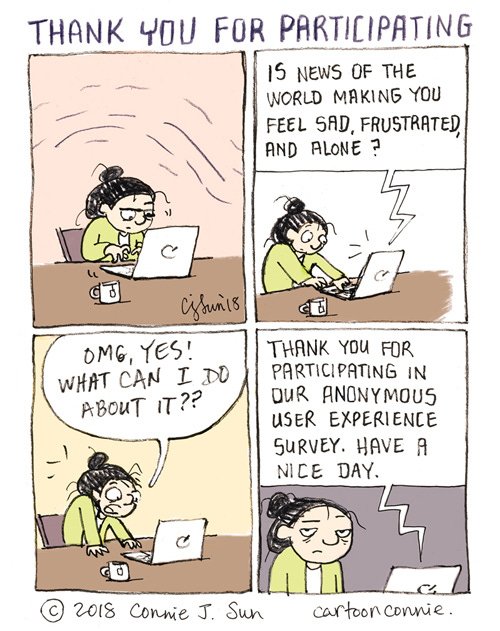 Thank You For Participating 4-panel comic strip of a cartoon girl with a bun working on a laptop, looking wound up and tense. In panel 2, a digital voice from the laptop says, "Is news of the world making you feel sad, frustrated, and alone?" In panel 3, the girl exclaims, "OMG, YES! WHAT CAN I DO ABOUT IT??" In panel 4, the automated response is, "Thank you for participating in our anonymous user experience survey. Have a nice day." Cartoon titled "Thank you for participating." Illustrated comic by Connie Sun, cartoonconnie, 2018.