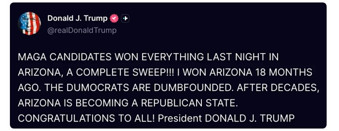 screenshot of July 21 Truth Social post by Donald Trump, in all-caps: 'MAGA CANDIDATES WON EVERYTHING LAST NIGHT IN ARIZONA, A COMPLETE SWEEP!!! I WON ARIZONA 18 MONTHS AGO. THE DUMOCRATS ARE DUMBFOUNDED. AFTER DECADES, ARIZONA IS BECOMING A REPUBLICAN STATE. CONGRATULATIONS TO ALL! President DONALD J. TRUMP' screenshot of July 21 Truth Social post by Donald Trump, in all-caps: 'MAGA CANDIDATES WON EVERYTHING LAST NIGHT IN ARIZONA, A COMPLETE SWEEP!!! I WON ARIZONA 18 MONTHS AGO. THE DUMOCRATS ARE DUMBFOUNDED. AFTER DECADES, ARIZONA IS BECOMING A REPUBLICAN STATE. CONGRATULATIONS TO ALL! President DONALD J. TRUMP'