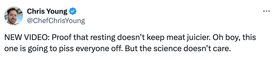 See new posts Conversation Chris Young @ChefChrisYoung NEW VIDEO: Proof that resting doesn’t keep meat juicier. Oh boy, this one is going to piss everyone off. But the science doesn’t care.