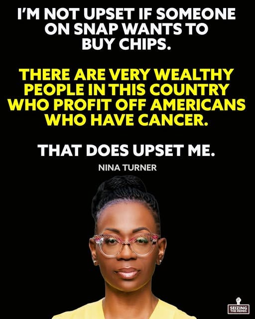 May be a graphic of 1 person and text that says 'I'M NOT UPSET IF SOMEONE ON SNAP WANTS TO BUY CHIPS. THERE ARE VERY WEALTHY PEOPLE IN THIS COUNTRY WHO PROFIT OFF AMERICANS WHO HAVE CANCER. THAT DOES UPSET ME. NINA TURNER SEIZING THEMEMES'