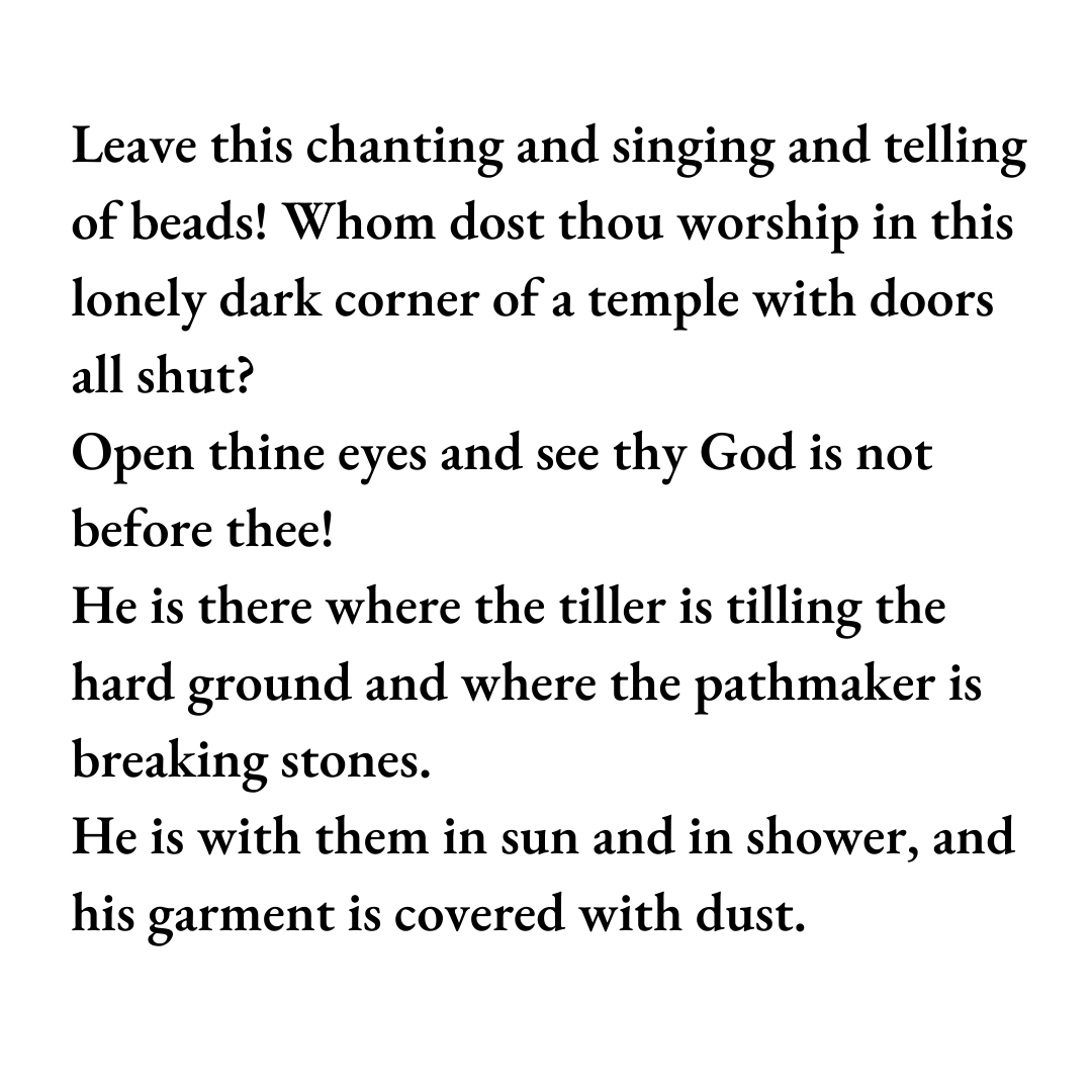 Leave this chanting and singing and telling of beads! Whom dost thou worship in this lonely dark corner of a temple with doors all shut?  Open thine eyes and see thy God is not before thee!  He is there where the tiller is tilling the hard ground and where the pathmaker is breaking stones.  He is with them in sun and in shower, and his garment is covered with dust.