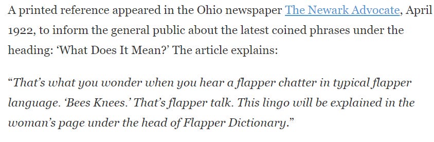 A printed reference appeared in the Ohio newspaper The Newark Advocate, April 1922, to inform the general public about the latest coined phrases under the heading: ‘What Does It Mean?’ The article explains:  “That’s what you wonder when you hear a flapper chatter in typical flapper language. ‘Bees Knees.’ That’s flapper talk. This lingo will be explained in the woman’s page under the head of Flapper Dictionary.”