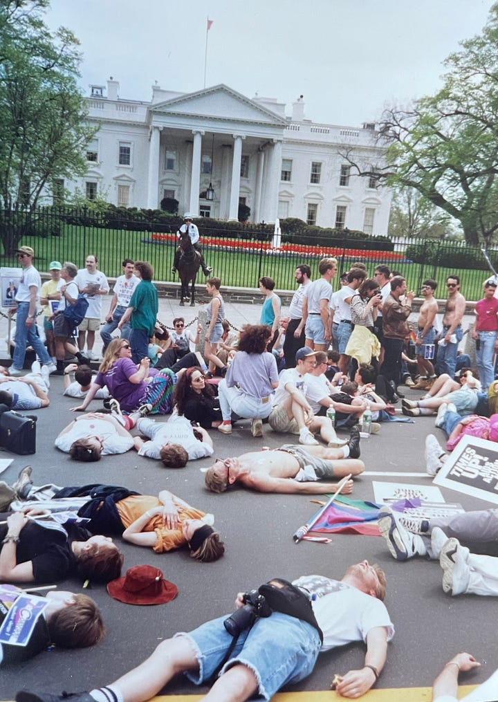 1993 March on Washington. The "die-in" with ACTUP in front of the White House and marching with my boyfriend John Nieto