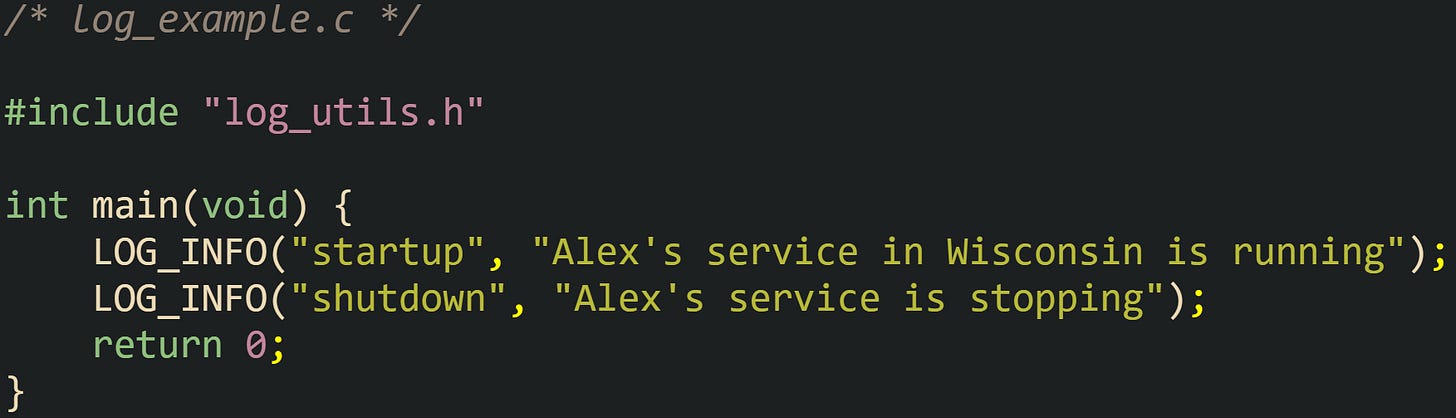 /* log_example.c */  #include "log_utils.h"  int main(void) {     LOG_INFO("startup", "Alex's service in Wisconsin is running");     LOG_INFO("shutdown", "Alex's service is stopping");     return 0; }