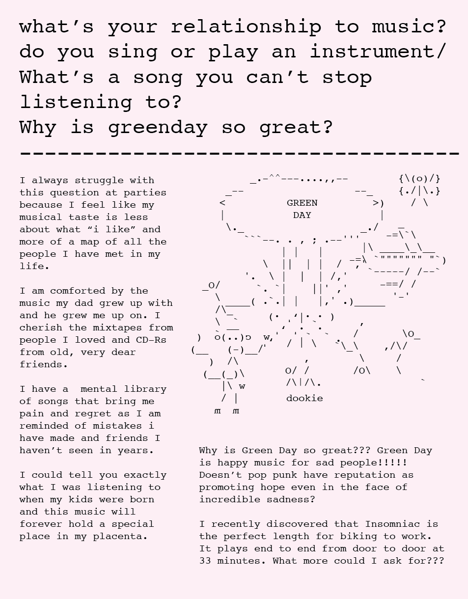 what’s your relationship to music? do you sing or play an instrument? What’s a song you can’t stop listening to? Why is green day so great? I always struggle with this question at parties because I feel like my musical taste is less about what “i like” and more of a map of all the people I have met in my life. I am comforted by the music my dad grew up with and he grew me up on. I cherish the mixtapes from people I loved and CD-Rs from old, very dear friends. I have a mental library of songs that bring me pain and regret as I am reminded of mistakes i have made and friends I haven’t seen in years. I could tell you exactly what I was listening to when my kids were born and this music will forever hold a special place in my placenta. Why is Green Day so great??? Green Day is happy music for sad people!!!!! Doesn’t pop punk have reputation as promoting hope even in the face of incredible sadness? I recently discovered that Insomniac is the perfect length for biking to work. It plays end to end from door to door at 33 minutes. What more could I ask for?? what’s your relationship to music? do you sing or play an instrument? What’s a song you can’t stop listening to? Why is green day so great? I always struggle with this question at parties because I feel like my musical taste is less about what “i like” and more of a map of all the people I have met in my life. I am comforted by the music my dad grew up with and he grew me up on. I cherish the mixtapes from people I loved and CD-Rs from old, very dear friends. I have a mental library of songs that bring me pain and regret as I am reminded of mistakes i have made and friends I haven’t seen in years. I could tell you exactly what I was listening to when my kids were born and this music will forever hold a special place in my placenta. Why is Green Day so great??? Green Day is happy music for sad people!!!!! Doesn’t pop punk have reputation as promoting hope even in the face of incredible sadness? I recently discovered that Insomniac is the perfect length for biking to work. It plays end to end from door to door at 33 minutes. What more could I ask for??