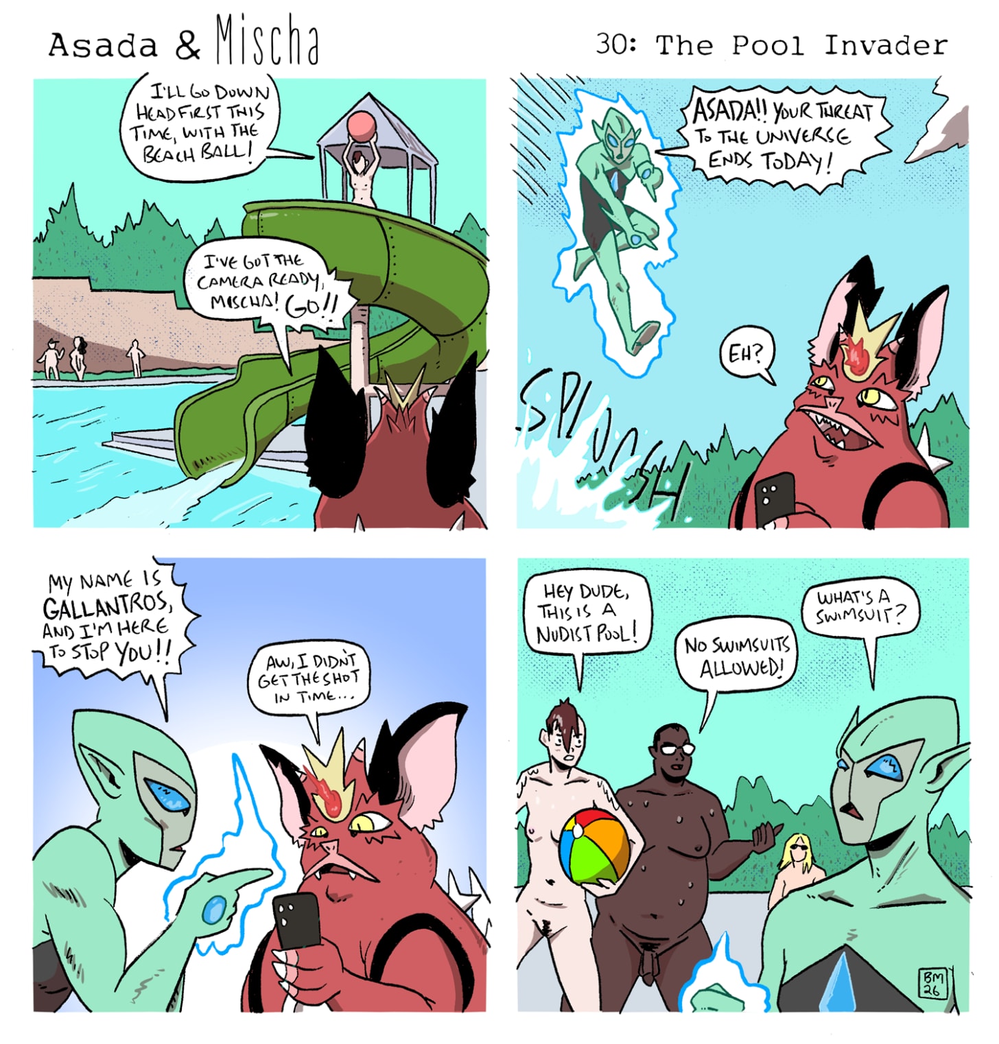 Panel 1: At a nudist pool, Mischa stands atop a tall waterslide holding a beach ball overhead and says, “I’ll go down headfirst this time, with the beach ball!” Below, Asada holds up his phone and calls, “I’ve got the camera ready, Mischa! Go!!” Panel 2: Mischa splashes into the pool just out of frame as Gallantros, the green alien invader, flies in surrounded by glowing blue energy. He points at Asada and declares, “Asada!! Your threat to the universe ends today!” Distracted from the shot he was trying to capture, Asada says, “Eh?” Panel 3: Gallantros confronts Asada and announces, “My name is Gallantros, and I’m here to stop you!!” Asada looks disappointed at his phone and replies, “Aw, I didn’t get the shot in time…” Panel 4: Mischa, now out of the pool and holding the beach ball, confronts Gallantros with Wil beside them. Mischa says, “Hey dude, this is a nudist pool!” Wil adds, “No swimsuits allowed!” Gallantros looks confused and asks, “What’s a swimsuit?” Panel 1: At a nudist pool, Mischa stands atop a tall waterslide holding a beach ball overhead and says, “I’ll go down headfirst this time, with the beach ball!” Below, Asada holds up his phone and calls, “I’ve got the camera ready, Mischa! Go!!” Panel 2: Mischa splashes into the pool just out of frame as Gallantros, the green alien invader, flies in surrounded by glowing blue energy. He points at Asada and declares, “Asada!! Your threat to the universe ends today!” Distracted from the shot he was trying to capture, Asada says, “Eh?” Panel 3: Gallantros confronts Asada and announces, “My name is Gallantros, and I’m here to stop you!!” Asada looks disappointed at his phone and replies, “Aw, I didn’t get the shot in time…” Panel 4: Mischa, now out of the pool and holding the beach ball, confronts Gallantros with Wil beside them. Mischa says, “Hey dude, this is a nudist pool!” Wil adds, “No swimsuits allowed!” Gallantros looks confused and asks, “What’s a swimsuit?”