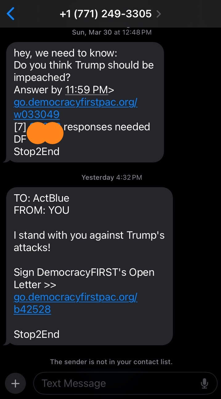 Text Screenshot: From 17712493305 first message: Sun, Mar 30 at 12:48pm hey, we need to know: Do you think Trump should be impeached? Answer by 11:59PM --link-- Stop2End. Second message: Yesterday 4:32PM To: ActBlue FROM: YOU I Stand with you against Trump's attacks! Sign DemocracyFIRST's Open Letter --LINK Stop2End