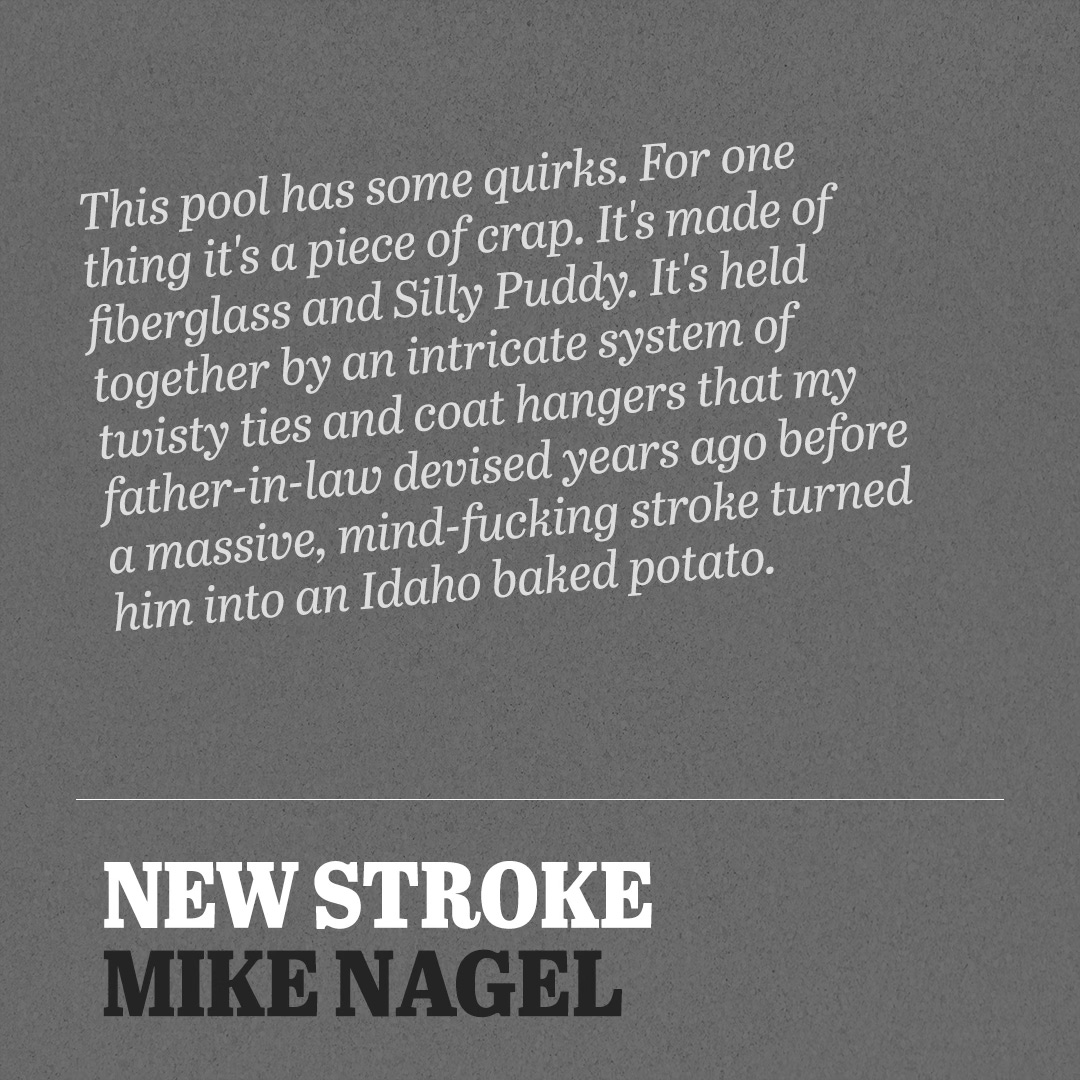 This pool has some quirks. For one thing it's a piece of crap. It's made of fiberglass and Silly Puddy. It's held together by an intricate system of twisty ties and coat hangers that my father-in-law devised years ago before a massive, mind-fucking stroke turned him into an Idaho baked potato. - Mike Nagel, New Stroke