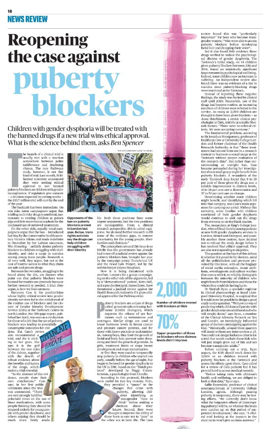 Reopening the case against puberty blockers Children with gender dysphoria will be treated with the banned drugs if a new trial wins ethical approval. What is the science behind them, asks Ben Spencer  Opponents of the ban on puberty blockers protest in London last year. Next image › The launch of a clinical trial is usually met with a reaction somewhere between polite indifference and deafening silence. The new Pathways study, however, is not that kind of trial. Last month, NHSfunded scientists announced they were seeking ethical approval to test banned puberty blockers on children with gender incongruence. If regulators give consent — a decision expected in coming weeks — the £10.7 million trial will start by the end of the year.  The backlash has been immediate. On one side, some campaigners argue that trialling such risky drugs is unethical, tantamount to treating children as guinea pigs and little more than a loophole for the continued use of outlawed treatments.  On the other side, equally vocal campaigners argue that the ban — introduced last May by the Conservative health secretary Victoria Atkins and made indefinite in December by her Labour successor, Wes Streeting — unfairly denies puberty blockers to children struggling with their identity, and risks a surge in suicides among young trans people. Research is all very well, they argue, but not at the cost of routine access to what they claim are safe and proven drugs.  Between the two sides, struggling to be heard above the din, are doctors who point out that puberty blockers were banned for routine use precisely because further research is needed. A trial, they argue, is how we find out more.  Baroness Cass is the paediatrician whose highly critical review into gender identity services led to the withdrawal of the routine use of blockers and the closure of Gender Identity Development Service (Gids) at the Tavistock Centre in north London. Her 388-page report, published last April, was seen as a vindication for those who felt that the use of puberty blockers was leading to potentially catastrophic outcomes for children.  But Cass’s review also recommended a trial, and she is sticking to her guns. She says it is the gulf between the two sides of the debate, together with the dearth of robust evidence about the benefits and harms of the drugs, which makes a trial essential.  “In the absence of this evidence, people draw their own conclusions,” Cass says, in her first public comments since the trial was announced. “There are very strongly held but polarised views on the use of these medications, with some people thinking they should be stopped entirely for young people with gender dysphoria, and others arguing they should be much more freely available.  Both these positions have some cogent arguments, but the two positions are incompatible. From a clinical research perspective, this is called equipoise.  We do need further research to fill some of the evidence gaps, to remove uncertainty for the young people, their families and clinicians.”  The atmosphere around this issue is so febrile that the government has already had to see off a judicial review against the puberty blockers ban, brought last year by the campaign group TransActual UK and the Good Law Project, led by the activist lawyer Jolyon Maugham.  Now it is being threatened with another. Lawyers for a group campaigning on the other side of the argument, led by a “detransitioned” patient, Keira Bell, and a psychotherapist, James Esses, have threatened a judicial review against the Health Research Authority if it gives ethical approval for the Pathways trial.  Puberty blockers are a class of drugs called gonadotropin-releasing hormone (GnRH) analogues, which suppress the release of sex hormones such as testosterone and oestrogen. Similar drugs are used to lower hormone levels in breast cancer and prostate cancer patients, and for those with heavy periods or endometriosis.  Among boys, they limit the growth of facial and body hair, prevent voice deepening and limit the growth of genitalia. In girls, treatment limits or stops breast development and stops menstruation.  At first they were used to temporarily stop puberty in children who started too early, usually before the age of eight, but began to be used for gender dysphoria in the UK in 2011, based on the “Dutch protocol” developed by Peggy Cohen- Kettenis, a psychologist from Utrecht.  According to this protocol, blockers were useful for two key reasons. First, they provided a “pause” to the changes that come with puberty, allowing children identifying as transgender “time to think” before making a decision about their future. Second, they were thought to improve the ability of those born as one sex to “pass” as the other sex in later life. The Cass review found this was “particularly important” for boys who become transgender women, “who were able to access puberty blockers before developing facial hair and dropping their voice”.  But it also found little evidence these drugs worked to reduce the psychological distress of gender dysphoria. The Tavistock’s initial study, on 44 children given puberty blockers between 2011 and 2014, found no statistically significant improvement in psychological wellbeing.  Indeed, some children saw an increase in suffering. An independent review also found there was no evidence of a rise in suicides since puberty-blocking drugs were restricted at the Tavistock.  Instead of reporting these negative findings, the study was buried by clinical staff until 2020. Meanwhile, use of the drugs had become routine, as increasing numbers of children were referred to the service. As many as 2,000 children are thought to have been given blockers — as Anna Hutchinson, a senior clinical psychologist at Gids, told the journalist Hannah Barnes: “There were no referral criteria. We were accepting everyone.”  The fundamental problem, according to Sir Jonathan Montgomery, professor of healthcare law at University College London and former chairman of the Health Research Authority, is that “these treatments had moved from use in a research context to business-as-usual usage at the Tavistock without proper evaluation of the research data”. But rather than recommending an outright ban, Cass became persuaded during her investigation that a small group might benefit from puberty blockers. A re-analysis of the early Tavistock data found that 9 to 29 per cent of those given the drugs saw a reliable improvement in distress levels, 15 to 34 per cent saw a deterioration and 37 to 70 per cent saw no change.  Determining whether some children might benefit, and identifying which fell into that category, was Cass’s main argument for carrying out a trial. Without this certainty, some families with children convinced of their gender dysphoria would continue to seek out the drugs from overseas or on the black market.  The researchers at King’s College London, who will lead the trial among patients at new NHS gender dysphoria services in London, Bristol and Liverpool, and possibly another three centres, have decided not to release the study design before it has received final ethical approval. They are also not responding to inquiries.  The question at the heart of this debate is whether it is possible for doctors, amid all the politicisation and pressure provoked by this issue, with all the baggage of social media contagion, image problems, overdiagnosis and culture warfare that comes with it, to reliably distinguish between the minority of children who might benefit from blockers and those for whom they could do lasting harm.  Dr Hannah Ryan, a specialist registrar in clinical pharmacology at Royal Liverpool University Hospital, is sceptical that it would even be possible to design a good study on the question. “We have no way of predicting which children will persist with gender dysphoria into adulthood and who will simply desist,” says Ryan, a member of the Clinical Advisory Network on Sex and Gender, an increasingly influential group of doctors campaigning against the trial. “Historically, around three quarters will desist without any intervention at all.  You could not design inclusion criteria for a trial that would exclude those kids who will just simply grow out of this and not become transgender adults.”  Before carrying out a trial, Ryan argues, the NHS should track down the 2,000 or so children treated with puberty blockers at the Tavistock and assess the effects upon them. Cass called for a review of Gids patients but it has proved hard to access medical records.  “Before taking risks with children’s health and wellbeing, we are obliged to look at that data,” Ryan says.  Sallie Baxendale, professor of clinical neuropsychology at University College London, agrees. Although pausing puberty is temporary, there may be lasting effects. “We currently don’t know what the long-term effects of [interrupting puberty] will be, or whether the brain ever catches up on that period of suspended development,” she says. “A clinical trial looking at the impacts in the short term won’t give us these answers.”  2,000 Number of children treated with blockers at Gids  70% Upper proportion of those on blockers whose distress levels didn’t improve