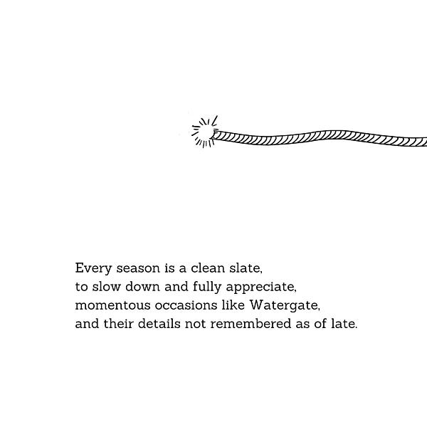 Every season is a clean slate,
to slow down and fully appreciate,
momentous occasions like Watergate,
and their details not remembered as of late.