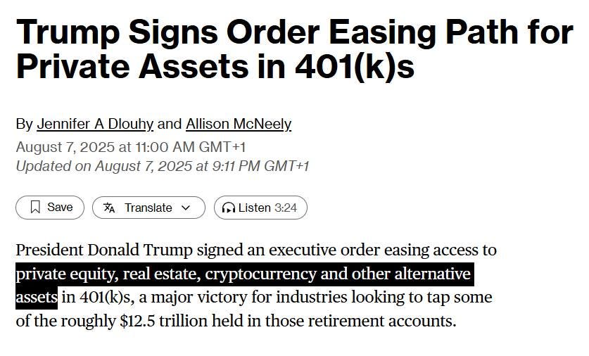 May be an image of text that says "Trump Signs Order Easing Path for Private Assets in 401(k) (k)s By Jennifer A Dlouhy and Allison McNeely August 7, 2025 at 11:00 AM GMT+1 Updated on August 7, 2025 at 9:11 PM GMT+1 Save XA Translate ብ Listen 3:24 President Donald Trump signed an executive order easing access to private , a estate, cryptocurrency and other alternative assets in 401(k)s, a major victory for industries looking to tap some of the roughly $12.5 trillion held in those retirement accounts."
