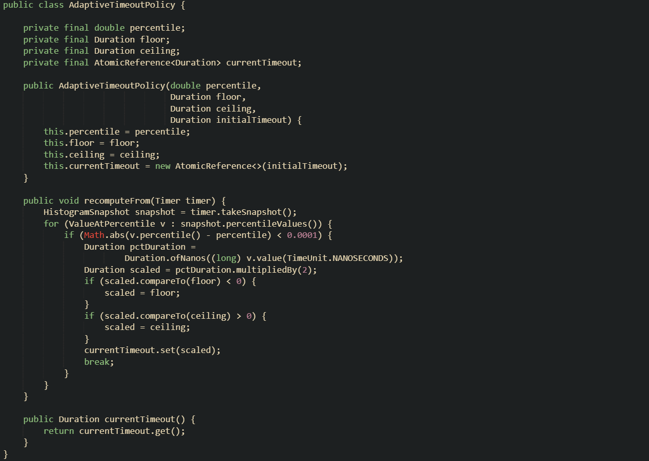 public class AdaptiveTimeoutPolicy {      private final double percentile;     private final Duration floor;     private final Duration ceiling;     private final AtomicReference<Duration> currentTimeout;      public AdaptiveTimeoutPolicy(double percentile,                                  Duration floor,                                  Duration ceiling,                                  Duration initialTimeout) {         this.percentile = percentile;         this.floor = floor;         this.ceiling = ceiling;         this.currentTimeout = new AtomicReference<>(initialTimeout);     }      public void recomputeFrom(Timer timer) {         HistogramSnapshot snapshot = timer.takeSnapshot();         for (ValueAtPercentile v : snapshot.percentileValues()) {             if (Math.abs(v.percentile() - percentile) < 0.0001) {                 Duration pctDuration =                         Duration.ofNanos((long) v.value(TimeUnit.NANOSECONDS));                 Duration scaled = pctDuration.multipliedBy(2);                 if (scaled.compareTo(floor) < 0) {                     scaled = floor;                 }                 if (scaled.compareTo(ceiling) > 0) {                     scaled = ceiling;                 }                 currentTimeout.set(scaled);                 break;             }         }     }      public Duration currentTimeout() {         return currentTimeout.get();     } }