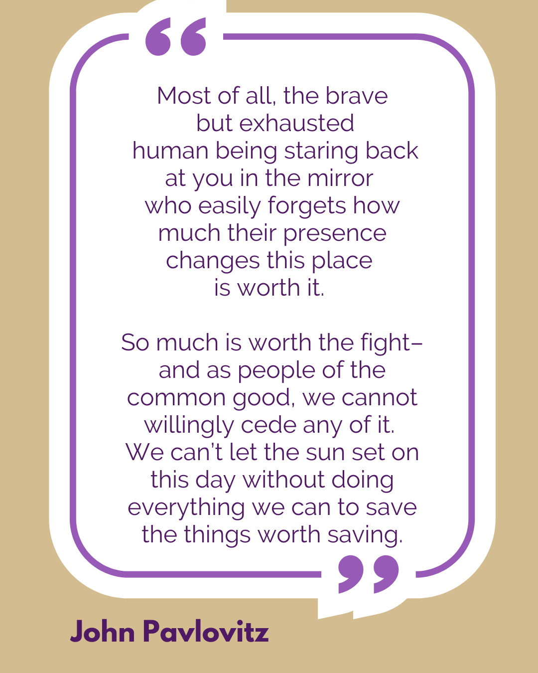 “Most of all, the brave but exhausted human being staring back at you in the mirror who easily forgets how much their presence changes this place is worth it. So much is worth the fight–and as people of the common good, we cannot willingly cede any of it. We can’t let the sun set on this day without doing everything we can to save the things worth saving,” said John Pavlovitz.