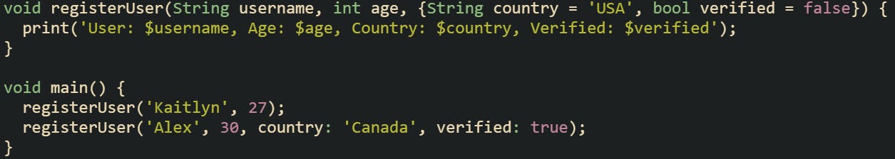 void registerUser(String username, int age, {String country = 'USA', bool verified = false}) { print('User: $username, Age: $age, Country: $country, Verified: $verified'); } void main() { registerUser('Kaitlyn', 27); registerUser('Alex', 30, country: 'Canada', verified: true); } void registerUser(String username, int age, {String country = 'USA', bool verified = false}) { print('User: $username, Age: $age, Country: $country, Verified: $verified'); } void main() { registerUser('Kaitlyn', 27); registerUser('Alex', 30, country: 'Canada', verified: true); }