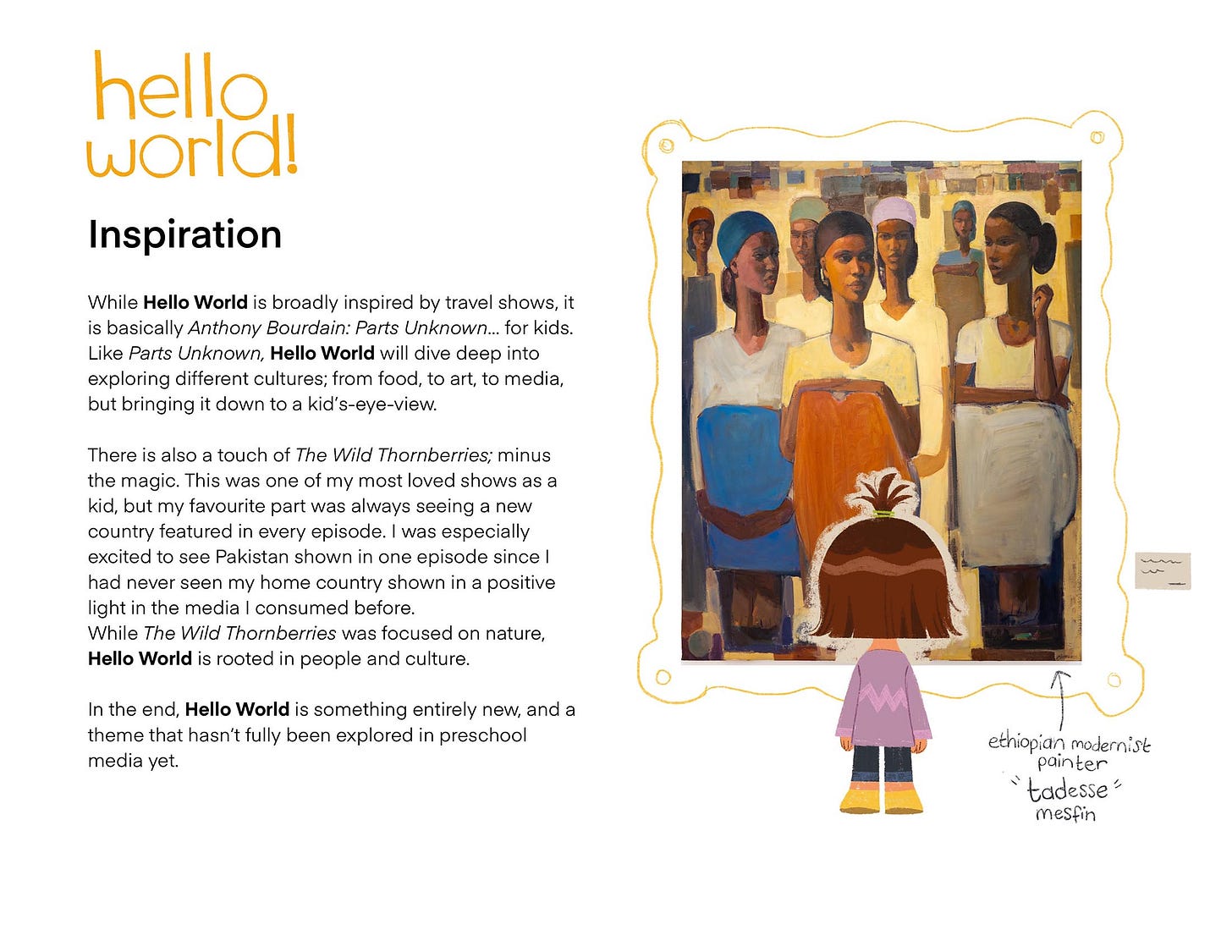 While Hello World is broadly inspired by travel shows, it is basically Anthony Bourdain: Parts Unknown... for kids. Like Parts Unknown, Hello World will dive deep into exploring different cultures; from food, to art, to media, but bringing it down to a kid's-eye-view. There is also a touch of The Wild Thornberries; minus the magic. This was one of my most loved shows as a kid, but my favourite part was always seeing a new country featured in every episode. I was especially excited to see Pakistan shown in one episode since I had never seen my home country shown in a positive light in the media I consumed before. While The Wild Thornberries was focused on nature, Hello World is rooted in people and culture. In the end, Hello World is something entirely new, and a theme that hasn't fully been explored in preschool media yet.