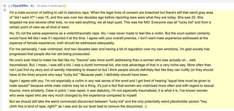 I'm a male survivor of (willing to call it) statutory rape. When the legal lines of consent are breached but there's still that weird gray area of "did I want it?" I was 15, and this was over two decades ago before reporting laws were what they are today. She was 22. She targeted me and several other kids, no one said anything, we all kept quiet. This was her MO. Everyone was all "lucky kid" and from a certain point of view we all kind of were.  No, it's not the same experience as a violent/traumatic rape. No, I was never made to feel like a victim. But the court system certainly would have felt like I was if I reported it at the time. I agree with your overall premise, I don't want male experience addressed at the expense of female experience, both should be addressed adequately.  For me personally, I was victimized. And two decades later and having a bit of regulation over my own emotions, I'm glad society has progressed that people like her are being prosecuted.  No one's ever tried to make me feel like my "trauma" was more worth addressing than a woman who was actually uh... well, traumatized. But, I mean, I was still a kid. I was a dumb hormonal kid, she took advantage of that in a very niche way. More often than not I just find my story sort of weirdly interesting to dissect lol but I think people should definitely feel like they can nullify (or they should have at the time) anyone who says "lucky kid." Because yeah, I definitely should have been.  Again I agree with you. I'm not especially a victim in any real sense of the word and I get tired of hearing "equal time must be given to male issues!" because while male victims may be a thing, it's just a fact that women are victimized more often and with regard to sexual trauma, more sinisterly. Case in point: I was raped, it was statutory, I'm not especially traumatized, it is what it is. I've known women who were raped who are very much changed by the experience compared to myself.  But we should still take the weird convoluted disconnect between "lucky kid" and the only potentially weird placeholder person "hey uhhh this is kind of rape, right?" as I was and do our level best to remove the disconnect. :) I'm a male survivor of (willing to call it) statutory rape. When the legal lines of consent are breached but there's still that weird gray area of "did I want it?" I was 15, and this was over two decades ago before reporting laws were what they are today. She was 22. She targeted me and several other kids, no one said anything, we all kept quiet. This was her MO. Everyone was all "lucky kid" and from a certain point of view we all kind of were.  No, it's not the same experience as a violent/traumatic rape. No, I was never made to feel like a victim. But the court system certainly would have felt like I was if I reported it at the time. I agree with your overall premise, I don't want male experience addressed at the expense of female experience, both should be addressed adequately.  For me personally, I was victimized. And two decades later and having a bit of regulation over my own emotions, I'm glad society has progressed that people like her are being prosecuted.  No one's ever tried to make me feel like my "trauma" was more worth addressing than a woman who was actually uh... well, traumatized. But, I mean, I was still a kid. I was a dumb hormonal kid, she took advantage of that in a very niche way. More often than not I just find my story sort of weirdly interesting to dissect lol but I think people should definitely feel like they can nullify (or they should have at the time) anyone who says "lucky kid." Because yeah, I definitely should have been.  Again I agree with you. I'm not especially a victim in any real sense of the word and I get tired of hearing "equal time must be given to male issues!" because while male victims may be a thing, it's just a fact that women are victimized more often and with regard to sexual trauma, more sinisterly. Case in point: I was raped, it was statutory, I'm not especially traumatized, it is what it is. I've known women who were raped who are very much changed by the experience compared to myself.  But we should still take the weird convoluted disconnect between "lucky kid" and the only potentially weird placeholder person "hey uhhh this is kind of rape, right?" as I was and do our level best to remove the disconnect. :)