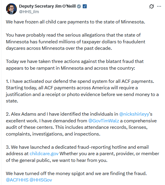 X Post from @HHS_Jim: We have frozen all child care payments to the state of Minnesota.  You have probably read the serious allegations that the state of Minnesota has funneled millions of taxpayer dollars to fraudulent daycares across Minnesota over the past decade.  Today we have taken three actions against the blatant fraud that appears to be rampant in Minnesota and across the country:  1. I have activated our defend the spend system for all ACF payments. Starting today, all ACF payments across America will require a justification and a receipt or photo evidence before we send money to a state.  2. Alex Adams and I have identified the individuals in  @nickshirleyy 's excellent work. I have demanded from  @GovTimWalz  a comprehensive audit of these centers. This includes attendance records, licenses, complaints, investigations, and inspections.  3. We have launched a dedicated fraud-reporting hotline and email address at https://childcare.gov Whether you are a parent, provider, or member of the general public, we want to hear from you.  We have turned off the money spigot and we are finding the fraud.  @ACFHHS   @HHSGov