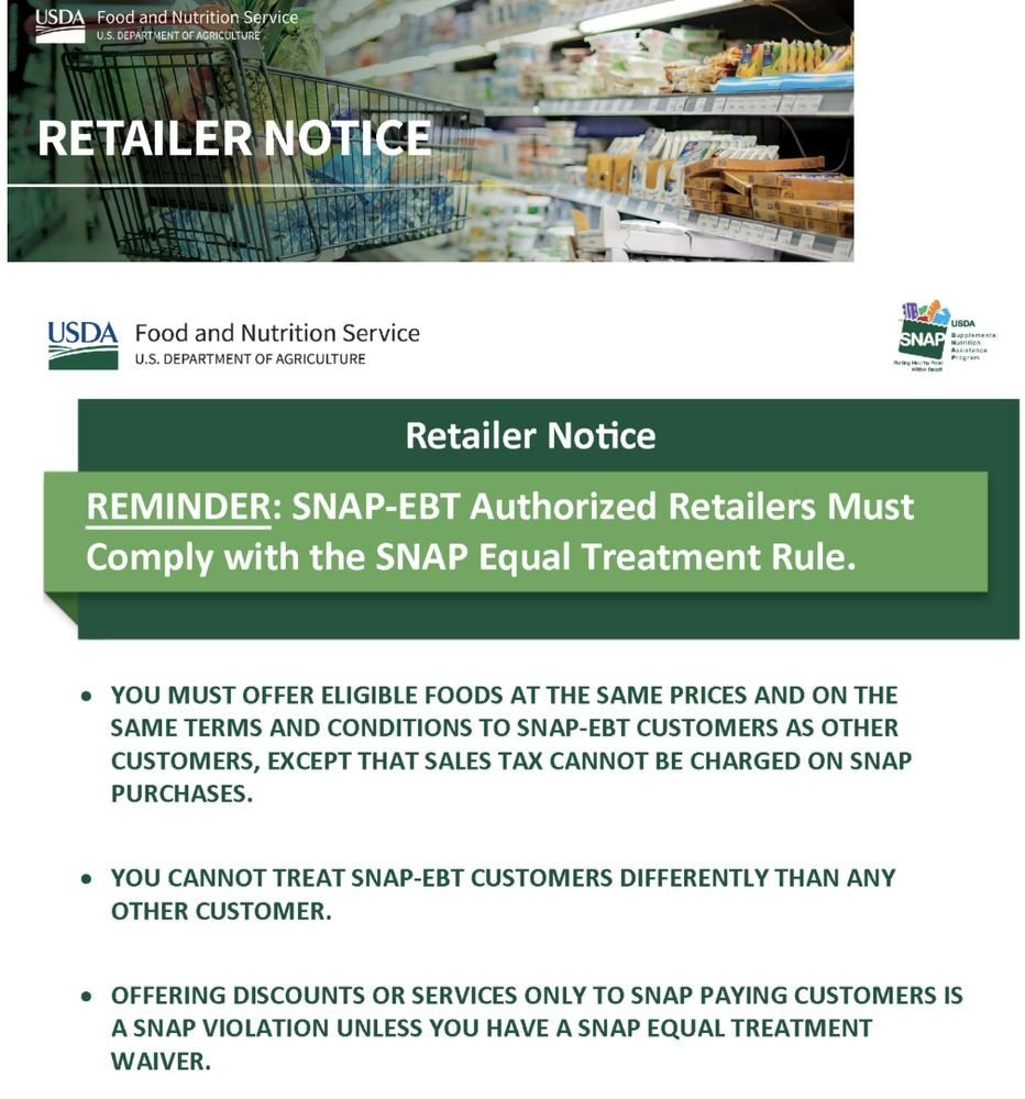 May be an image of newspaper and text that says 'USDA Food and and Nutrition Service RETAILER NOTICE USDA Food and Nutrition Service U.S. DEPARTMENT AGRICULTURE SNAP Hakesar MgoNtna Ripstanane AAM Retailer Notice REMINDER: SNAP-EBT Authorized Retailers Must Comply with the SNAP Equal Treatment Rule. •YOU MUST OFFER ELIGIBLE FOODS AT THE SAME PRICES AND ON THE SAME TERMS AND CONDITIONS to SNAP-EBT CUSTOMERS AS OTHER CUSTOMERS, EXCEPT THAT SALES TAX CANNOT BE CHARGED ON SNAP PURCHASES. YOU CANNOT TREAT SNAP-EBT CUSTOMERS DIFFERENTLY N ANY OTHER CUSTOMER. OFFERING DISCOUNTS OR SERVICES ONLY to SNAP PAYING CUSTOMERS IS A SNAP VIOLATION UNLESS YOU HAVE A SNAP EQUAL TREATMENT WAIVER.'