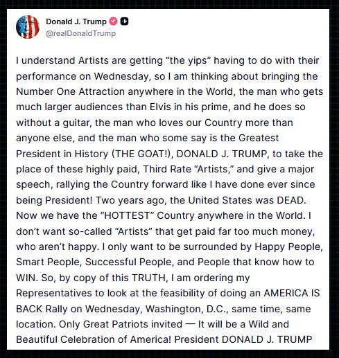 Trump: “I understand Artists are getting ‘the yips’ having to do with their performance on Wednesday, so I am thinking about bringing the Number One Attraction anywhere in the World, the man who gets much larger audiences than Elvis in his prime, and he does so without a guitar, the man who loves our Country more than anyone else, and the man who some say is the Greatest President in History (THE GOAT!), DONALD J. TRUMP, to take the place of these highly paid, Third Rate ‘Artists,’ and give a major speech, rallying the Country forward like I have done ever since being President!  “Two years ago, the United States was DEAD. Now we have the ‘HOTTEST’ Country anywhere in the World. I don’t want so-called ‘Artists’ that get paid far too much money, who aren’t happy. I only want to be surrounded by Happy People, Smart People, Successful People, and People that know how to WIN.  “So, by copy of this TRUTH, I am ordering my Representatives to look at the feasibility of doing an AMERICA IS BACK Rally on Wednesday, Washington, D.C., same time, same location. Only Great Patriots invited — It will be a Wild and Beautiful Celebration of America!” – Trump, on Truth Social.  It’s worth noting that Trump’s last rally on the National Mall ended with the violent attack on the US Capitol.