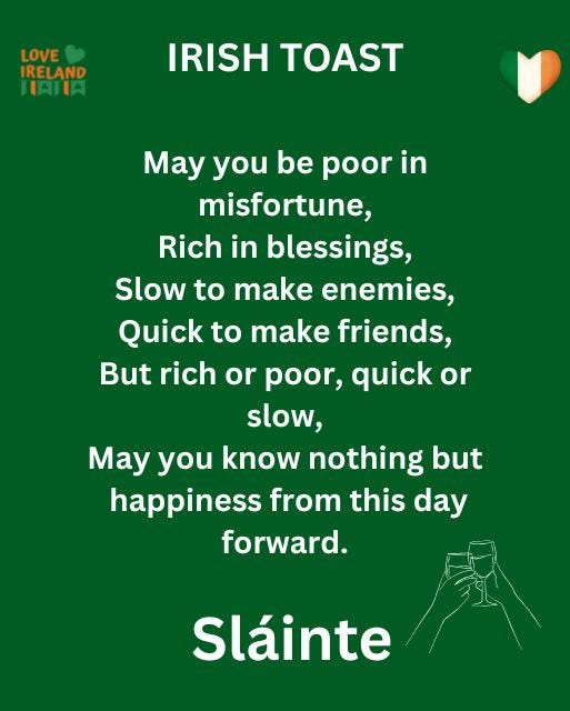 May be an image of text that says "LOVE IRELAND HAILA IRISH TOAST May you be poor Mayyoubepoorin in in misfortune, Rich in blessings, Slow to make enemies, Quick make friends, But rich or poor, quick or slow, May you know nothing but happiness from this day forward. Sláinte"