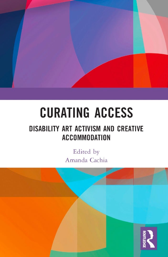 Front cover of book with colorful abstract swirling pattern to suggest colors of disability pride flag (shades of purple, red, blue, red, yellow, green), and title of book in white banner across the center, which says in black font upper caps, "Curating Access: Disability Art Activism and Creative Accommodation" In lower caps underneath, appears purple writing in a smaller size, "Edited by Amanda Cachia." There is a purple Routledge logo on bottom right to represent the publishers. Front cover of book with colorful abstract swirling pattern to suggest colors of disability pride flag (shades of purple, red, blue, red, yellow, green), and title of book in white banner across the center, which says in black font upper caps, "Curating Access: Disability Art Activism and Creative Accommodation" In lower caps underneath, appears purple writing in a smaller size, "Edited by Amanda Cachia." There is a purple Routledge logo on bottom right to represent the publishers.