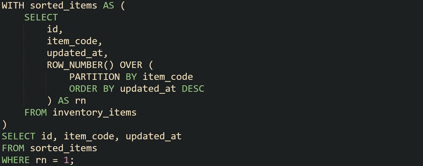 WITH sorted_items AS (     SELECT         id,         item_code,         updated_at,         ROW_NUMBER() OVER (             PARTITION BY item_code             ORDER BY updated_at DESC         ) AS rn     FROM inventory_items ) SELECT id, item_code, updated_at FROM sorted_items WHERE rn = 1;