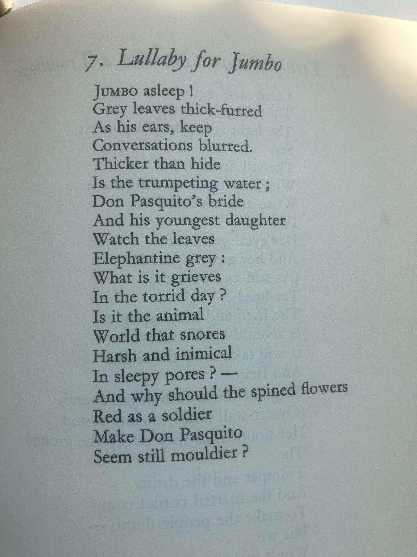 Lullaby for Jumbo  JUMBO asleep! / Grey leaves thick-furred / As his ears, keep / Conversations blurred. / Thicker than hide / Is the trumpeting water; / Don Pasquito’s bride / And his youngest daughter / Watch the leaves / Elephantine grey: / What is it grieves / In the torrid day? / Is it the animal / World that snores / Harsh and inimical / In sleepy pores? - / And why should the spined flowers / Red as a soldier / Make Don Pasquito / Seem still mouldier?