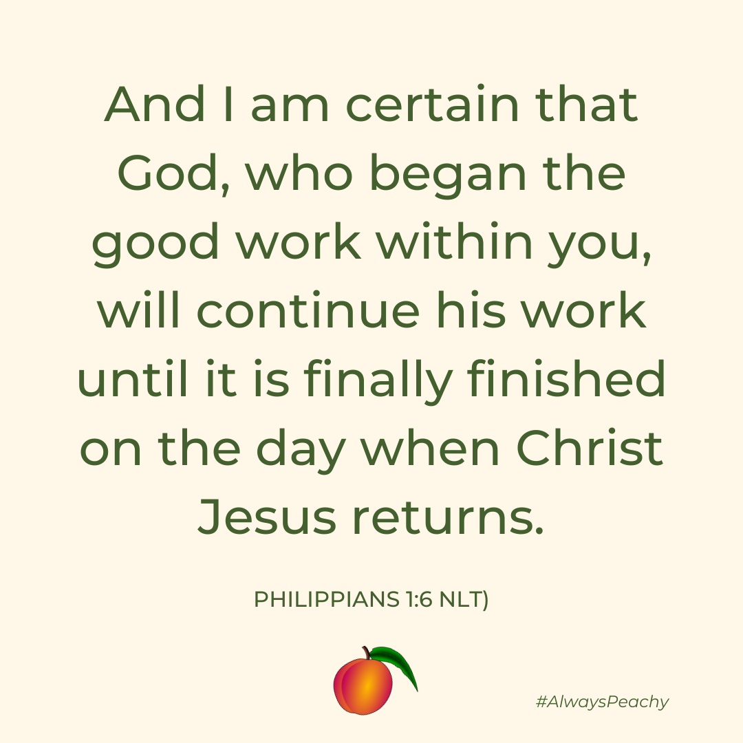 And I am certain that God, who began the good work within you, will continue his work until it is finally finished on the day when Christ Jesus returns. (Philippians 1:6)