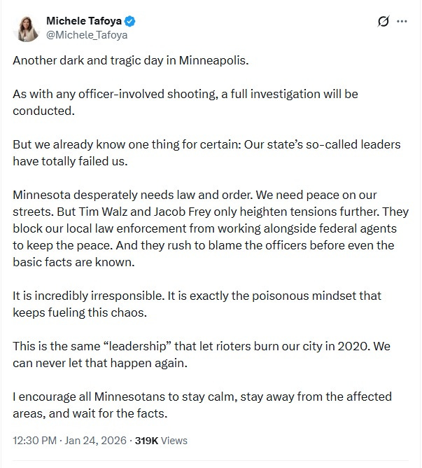 Screenshot of January 24 tweet by Michele Tafoya: 'Another dark and tragic day in Minneapolis. As with any officer-involved shooting, a full investigation will be conducted. But we already know one thing for certain: Our state’s so-called leaders have totally failed us. Minnesota desperately needs law and order. We need peace on our streets. But Tim Walz and Jacob Frey only heighten tensions further. They block our local law enforcement from working alongside federal agents to keep the peace. And they rush to blame the officers before even the basic facts are known. It is incredibly irresponsible. It is exactly the poisonous mindset that keeps fueling this chaos. This is the same “leadership” that let rioters burn our city in 2020. We can never let that happen again. I encourage all Minnesotans to stay calm, stay away from the affected areas, and wait for the facts.' Screenshot of January 24 tweet by Michele Tafoya: 'Another dark and tragic day in Minneapolis. As with any officer-involved shooting, a full investigation will be conducted. But we already know one thing for certain: Our state’s so-called leaders have totally failed us. Minnesota desperately needs law and order. We need peace on our streets. But Tim Walz and Jacob Frey only heighten tensions further. They block our local law enforcement from working alongside federal agents to keep the peace. And they rush to blame the officers before even the basic facts are known. It is incredibly irresponsible. It is exactly the poisonous mindset that keeps fueling this chaos. This is the same “leadership” that let rioters burn our city in 2020. We can never let that happen again. I encourage all Minnesotans to stay calm, stay away from the affected areas, and wait for the facts.'
