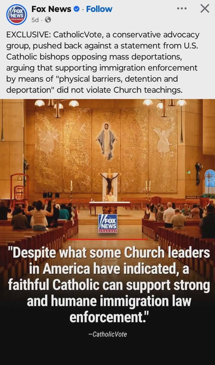 May be an image of text that says 'NEWS FOX NEWS បុកានាាជា្ Fox News 5d Follow EXCLUSIVE: CatholicVote, a conservative advocacy group, pushed back against a statement from U.S. Catholic bishops opposing mass deportations, arguing that supporting immigration enforcement by means of "physical barriers, detention and deportation" did not violate Church teachings. FOX NEWS "Despite what some Church leaders in America have indicated, a faithful Catholic can support strong and humane immigration law enforcement." -CatholicVote'