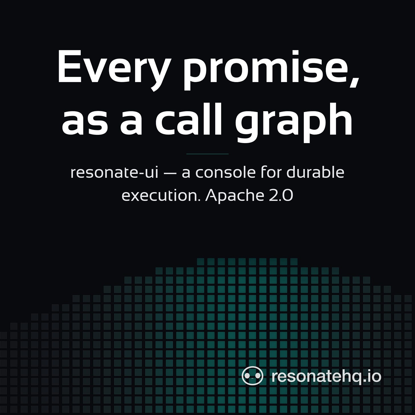 A square Resonate title card on a near-black background. Large white text reads "Every promise, as a call graph", with a teal rule beneath it and a smaller line reading "resonate-ui — a console for durable execution. Apache 2.0". A wave of teal squares rises across the lower half, and the resonatehq.io wordmark with the Echo logo sits in the bottom right. A square Resonate title card on a near-black background. Large white text reads "Every promise, as a call graph", with a teal rule beneath it and a smaller line reading "resonate-ui — a console for durable execution. Apache 2.0". A wave of teal squares rises across the lower half, and the resonatehq.io wordmark with the Echo logo sits in the bottom right.