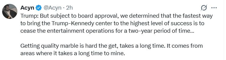 Trump: But subject to board approval, we determined that the fastest way to bring the Trump-Kennedy center to the highest level of success is to cease the entertainment operations for a two-year period of time…  Getting quality marble is hard the get, takes a long time. It comes from areas where it takes a long time to mine.