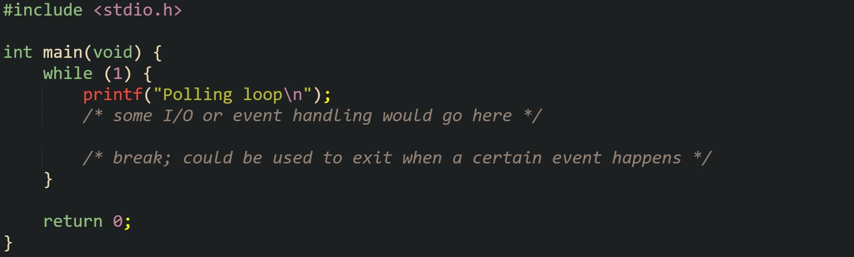 #include <stdio.h> int main(void) { while (1) { printf("Polling loop\n"); /* some I/O or event handling would go here */ /* break; could be used to exit when a certain event happens */ } return 0; } #include <stdio.h> int main(void) { while (1) { printf("Polling loop\n"); /* some I/O or event handling would go here */ /* break; could be used to exit when a certain event happens */ } return 0; }