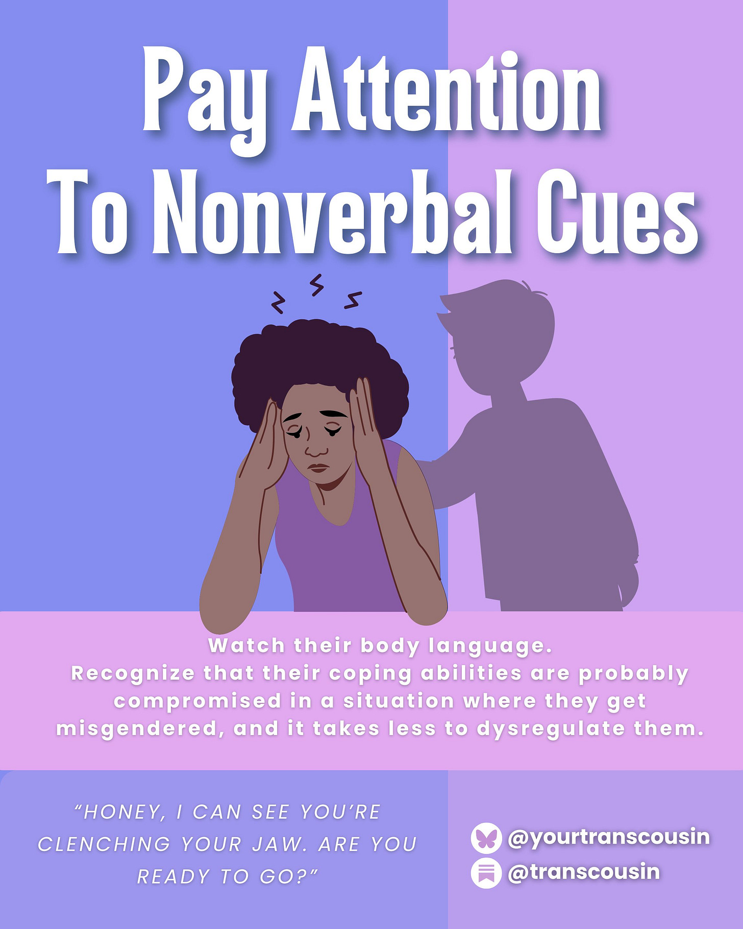 Tip: Pay attention to nonverbal cues. Watch their body language. Recognize that their coping abilities are probably compromised in a situation where they get misgendred, and it takes less to dysregulate them. Script: "Honey, I can see you're clenching your jaw. Are you ready to go?"