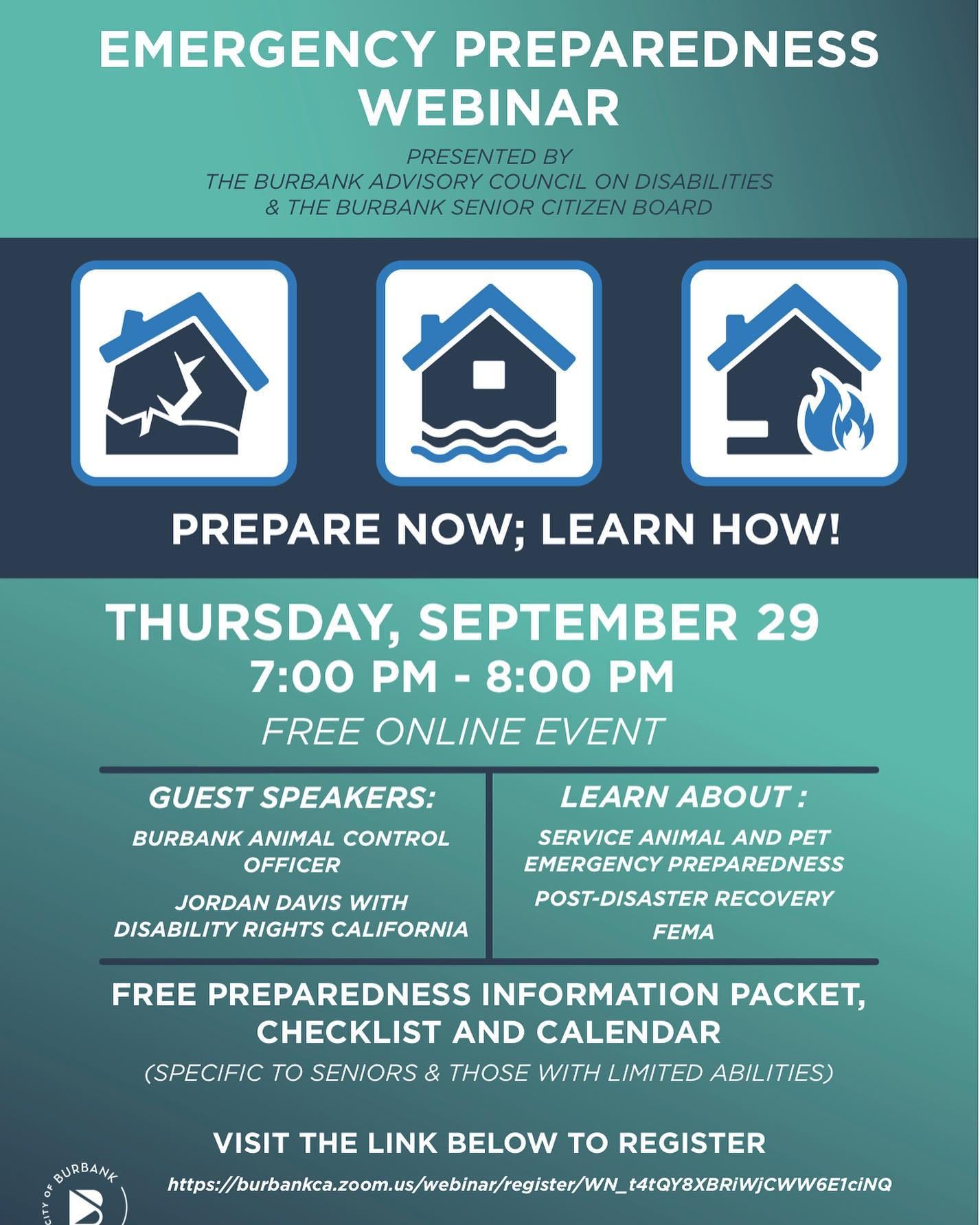 May be an image of text that says 'EMERGENCY PREPAREDNESS WEBINAR PRESENTED BY THE BURBANK ADVISORY COUNCIL ON DISABILITIES & THE BURBANK SENIOR CITIZEN BOARD PREPARE NOW; LEARN HOW! THURSDAY, SEPTEMBER 29 7:00 PM 8:00 PM FREE ONLINE EVENT GUEST SPEAKERS: BURBANK ANIMAL CONTROL OFFICER JORDAN DAVIS WITH DISABILITY RIGHTS CALIFORNIA LEARN ABOUT: SERVICE ANIMAL AND PET EMERGENCY PREPAREDNESS POST-DISASTER RECOVERY FEMA FREE PREPAREDNESS INFORMATION PACKET, CHECKLIST AND CALENDAR (SPECIFIC TO SENIORS & THOSE WITH LIMITED ABILITIES) BURBANK VISIT THE LINK BELOW TO REGISTER'